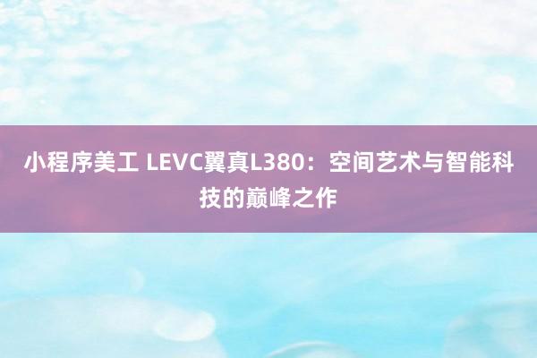 小程序美工 LEVC翼真L380：空间艺术与智能科技的巅峰之作