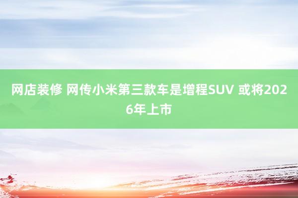 网店装修 网传小米第三款车是增程SUV 或将2026年上市