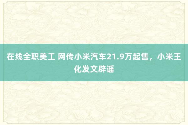 在线全职美工 网传小米汽车21.9万起售，小米王化发文辟谣