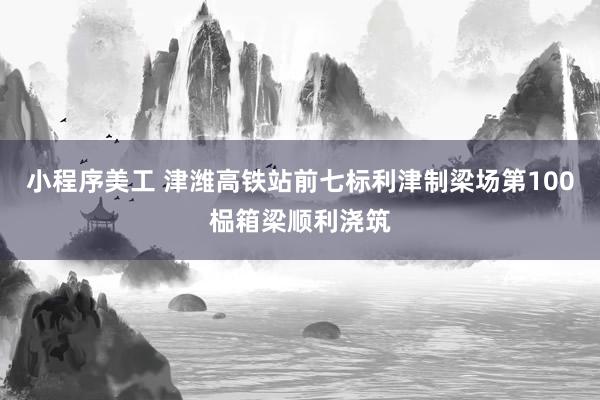 小程序美工 津潍高铁站前七标利津制梁场第100榀箱梁顺利浇筑