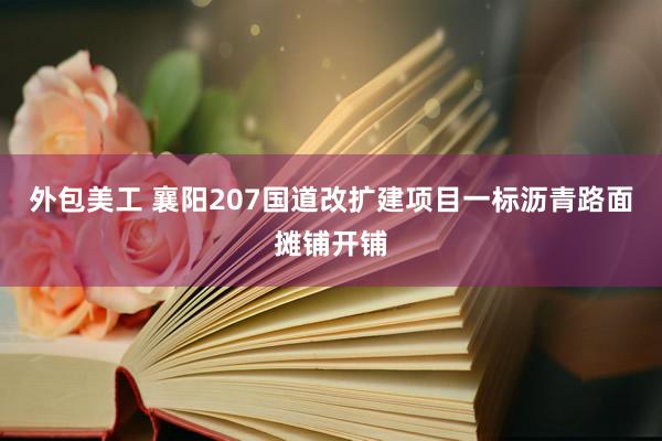 外包美工 襄阳207国道改扩建项目一标沥青路面摊铺开铺