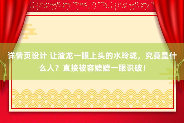 详情页设计 让渣龙一眼上头的水玲珑，究竟是什么人？直接被容嬷嬷一眼识破！