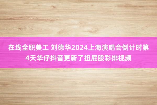 在线全职美工 刘德华2024上海演唱会倒计时第4天华仔抖音更新了扭屁股彩排视频