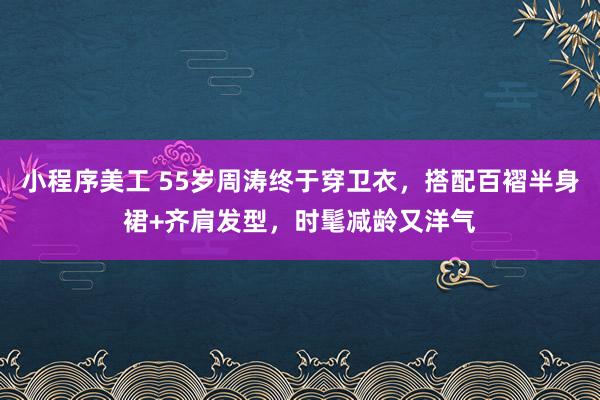 小程序美工 55岁周涛终于穿卫衣，搭配百褶半身裙+齐肩发型，时髦减龄又洋气