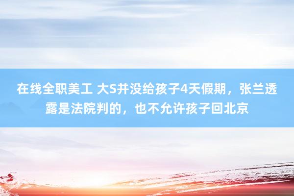 在线全职美工 大S并没给孩子4天假期，张兰透露是法院判的，也不允许孩子回北京