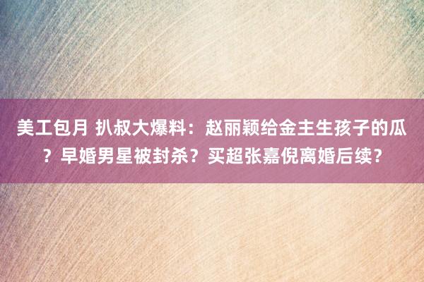 美工包月 扒叔大爆料：赵丽颖给金主生孩子的瓜？早婚男星被封杀？买超张嘉倪离婚后续？