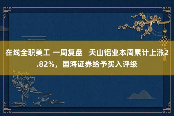 在线全职美工 一周复盘   天山铝业本周累计上涨2.82%，国海证券给予买入评级