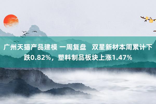 广州天猫产品建模 一周复盘   双星新材本周累计下跌0.82%，塑料制品板块上涨1.47%