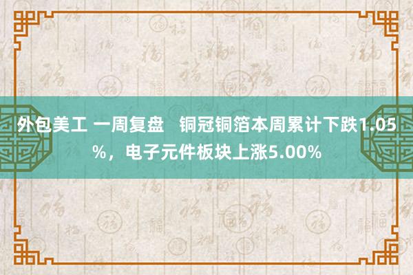 外包美工 一周复盘   铜冠铜箔本周累计下跌1.05%，电子元件板块上涨5.00%