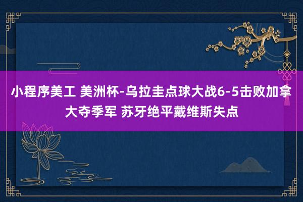 小程序美工 美洲杯-乌拉圭点球大战6-5击败加拿大夺季军 苏牙绝平戴维斯失点