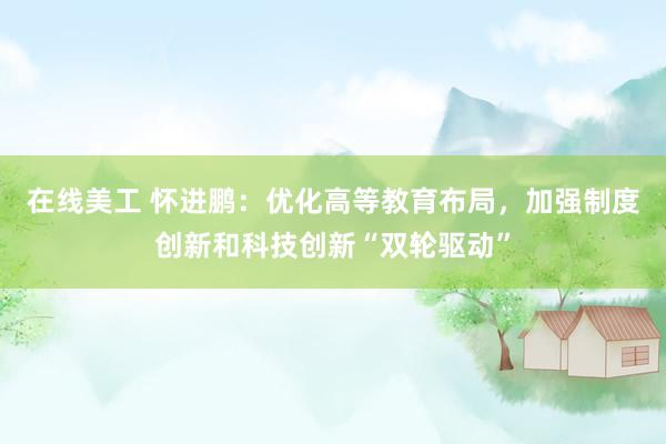 在线美工 怀进鹏：优化高等教育布局，加强制度创新和科技创新“双轮驱动”