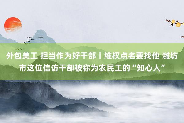 外包美工 担当作为好干部丨维权点名要找他 潍坊市这位信访干部被称为农民工的“知心人”