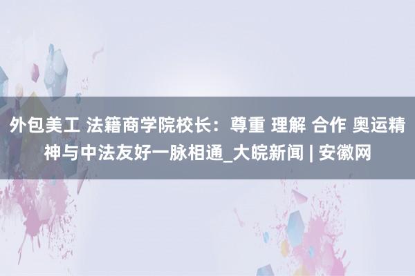 外包美工 法籍商学院校长：尊重 理解 合作 奥运精神与中法友好一脉相通_大皖新闻 | 安徽网