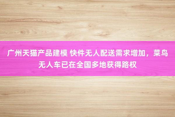 广州天猫产品建模 快件无人配送需求增加，菜鸟无人车已在全国多地获得路权