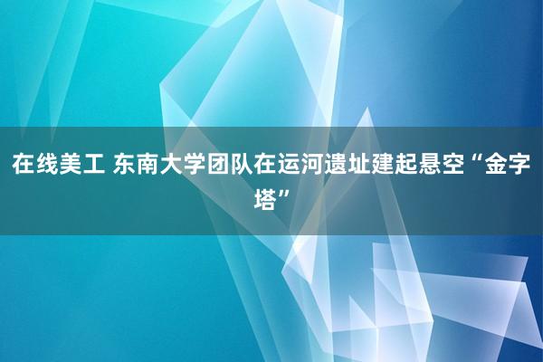 在线美工 东南大学团队在运河遗址建起悬空“金字塔”