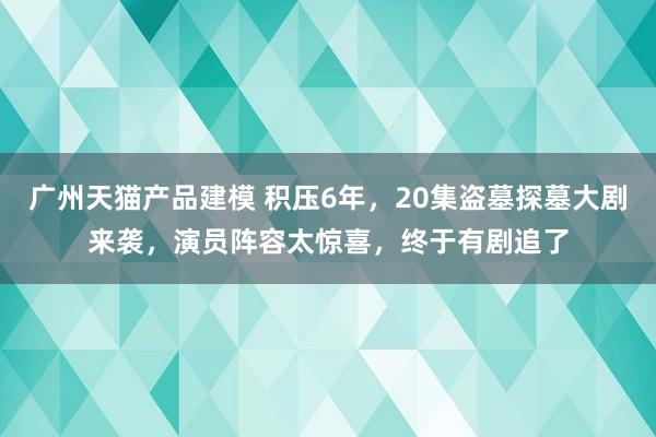 广州天猫产品建模 积压6年，20集盗墓探墓大剧来袭，演员阵容太惊喜，终于有剧追了