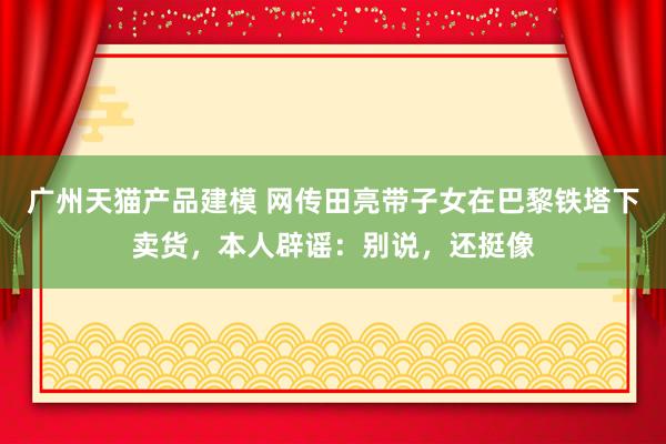 广州天猫产品建模 网传田亮带子女在巴黎铁塔下卖货，本人辟谣：别说，还挺像