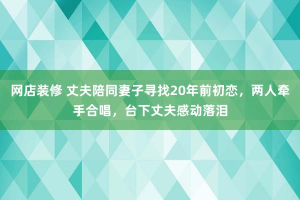 网店装修 丈夫陪同妻子寻找20年前初恋，两人牵手合唱，台下丈夫感动落泪