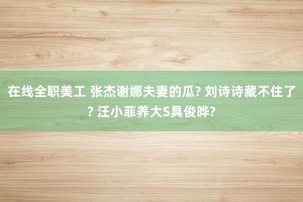 在线全职美工 张杰谢娜夫妻的瓜? 刘诗诗藏不住了? 汪小菲养大S具俊晔?