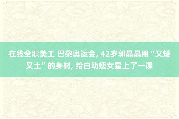 在线全职美工 巴黎奥运会, 42岁郭晶晶用“又矮又土”的身材, 给白幼瘦女星上了一课