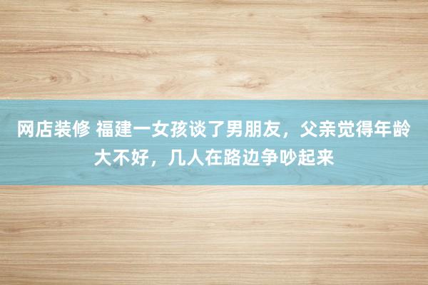 网店装修 福建一女孩谈了男朋友，父亲觉得年龄大不好，几人在路边争吵起来