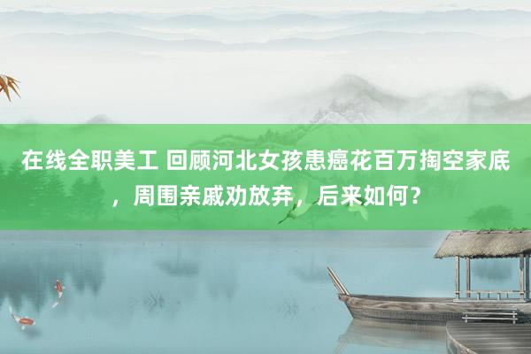 在线全职美工 回顾河北女孩患癌花百万掏空家底，周围亲戚劝放弃，后来如何？