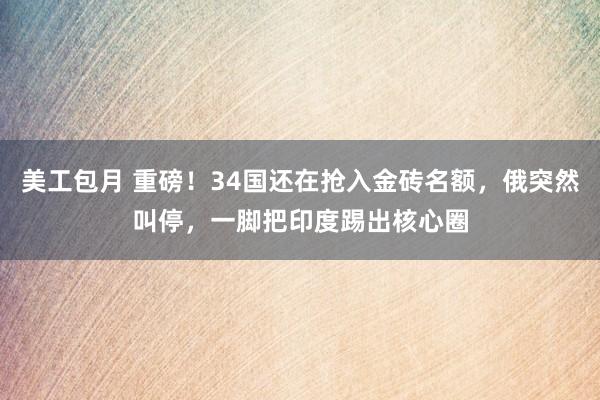 美工包月 重磅！34国还在抢入金砖名额，俄突然叫停，一脚把印度踢出核心圈