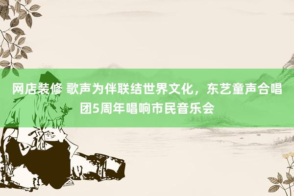 网店装修 歌声为伴联结世界文化，东艺童声合唱团5周年唱响市民音乐会