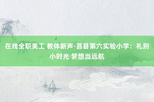 在线全职美工 教体新声·莒县第六实验小学：礼别小时光 梦想当远航