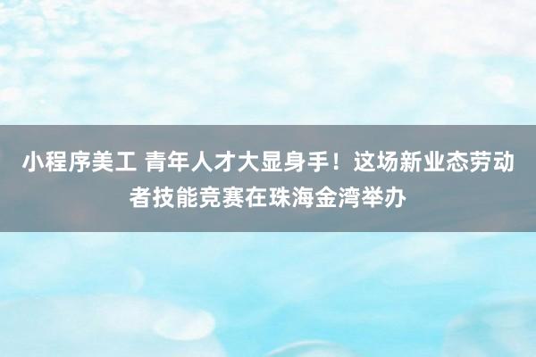 小程序美工 青年人才大显身手！这场新业态劳动者技能竞赛在珠海金湾举办