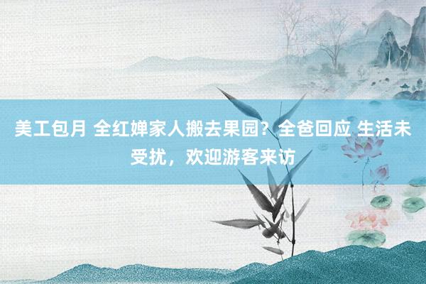 美工包月 全红婵家人搬去果园？全爸回应 生活未受扰，欢迎游客来访