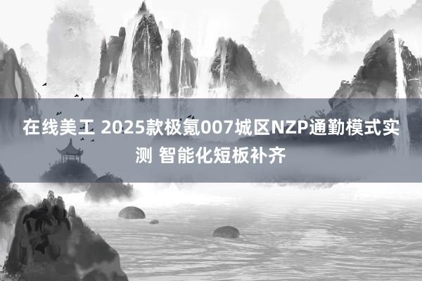 在线美工 2025款极氪007城区NZP通勤模式实测 智能化短板补齐