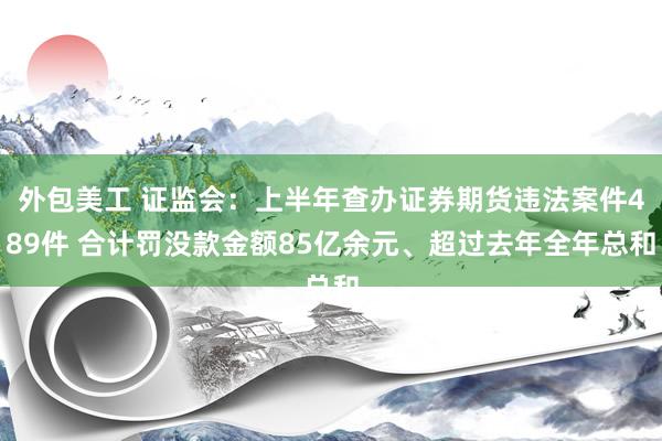 外包美工 证监会：上半年查办证券期货违法案件489件 合计罚没款金额85亿余元、超过去年全年总和