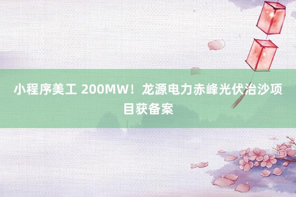 小程序美工 200MW！龙源电力赤峰光伏治沙项目获备案