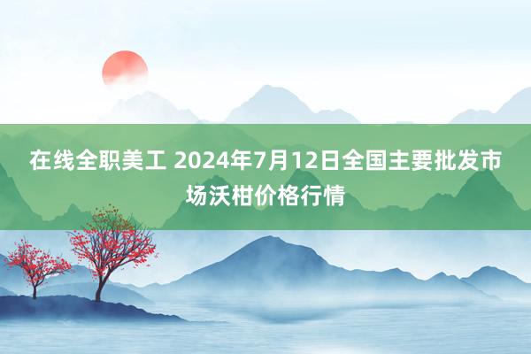 在线全职美工 2024年7月12日全国主要批发市场沃柑价格行情