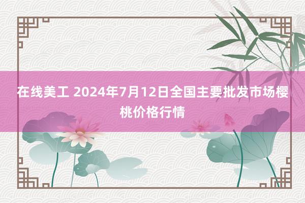 在线美工 2024年7月12日全国主要批发市场樱桃价格行情