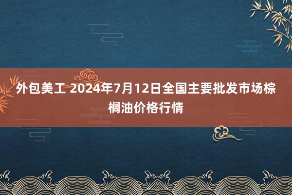 外包美工 2024年7月12日全国主要批发市场棕榈油价格行情