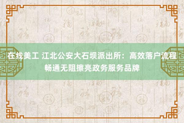 在线美工 江北公安大石坝派出所：高效落户流程畅通无阻擦亮政务服务品牌