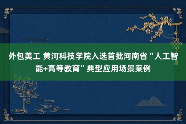 外包美工 黄河科技学院入选首批河南省“人工智能+高等教育”典型应用场景案例