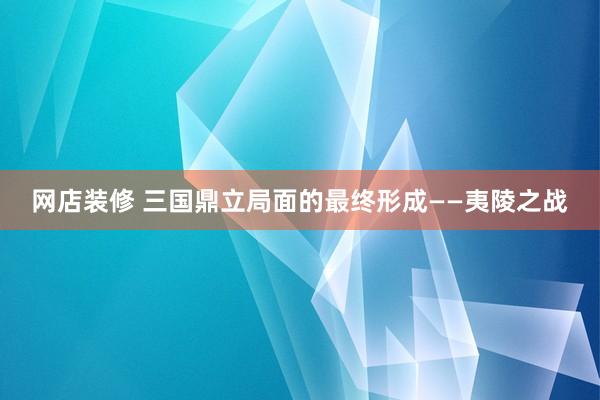 网店装修 三国鼎立局面的最终形成——夷陵之战