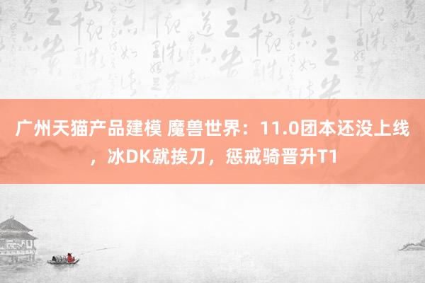 广州天猫产品建模 魔兽世界：11.0团本还没上线，冰DK就挨刀，惩戒骑晋升T1