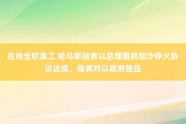 在线全职美工 哈马斯指责以总理阻挠加沙停火协议达成，强调对以政府施压