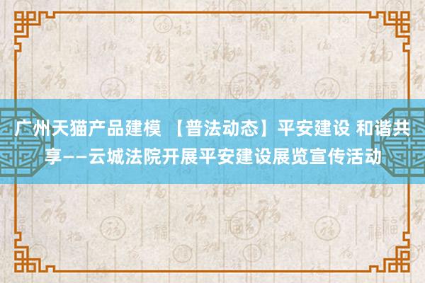 广州天猫产品建模 【普法动态】平安建设 和谐共享——云城法院开展平安建设展览宣传活动