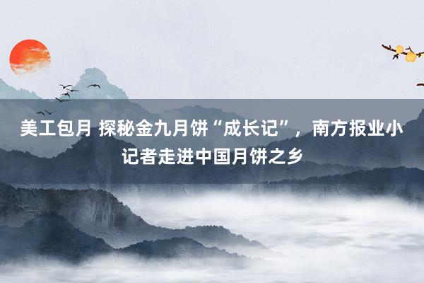 美工包月 探秘金九月饼“成长记”，南方报业小记者走进中国月饼之乡