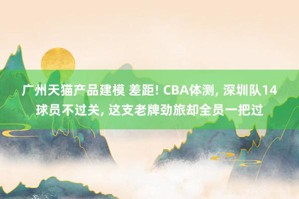 广州天猫产品建模 差距! CBA体测, 深圳队14球员不过关, 这支老牌劲旅却全员一把过