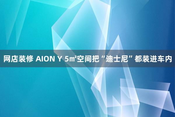 网店装修 AION Y 5㎡空间把“迪士尼”都装进车内