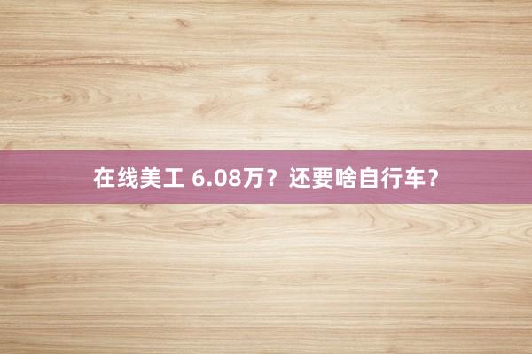 在线美工 6.08万？还要啥自行车？