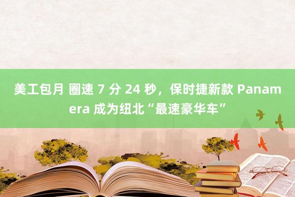 美工包月 圈速 7 分 24 秒，保时捷新款 Panamera 成为纽北“最速豪华车”