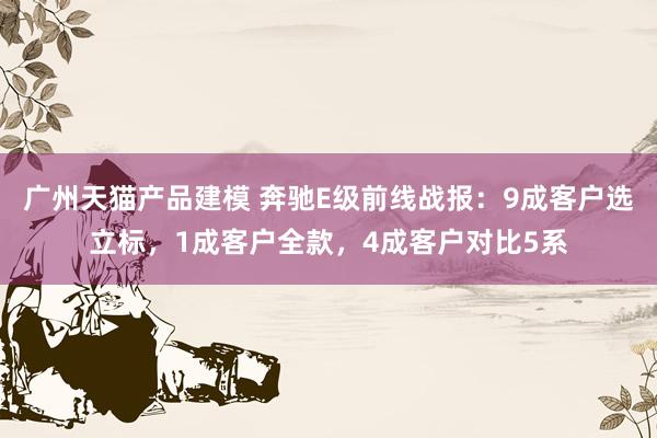 广州天猫产品建模 奔驰E级前线战报：9成客户选立标，1成客户全款，4成客户对比5系