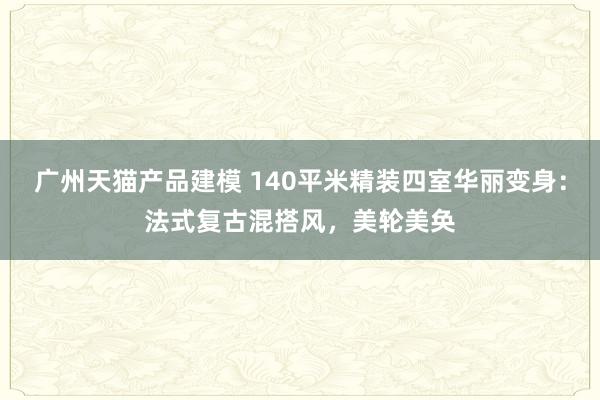 广州天猫产品建模 140平米精装四室华丽变身：法式复古混搭风，美轮美奂